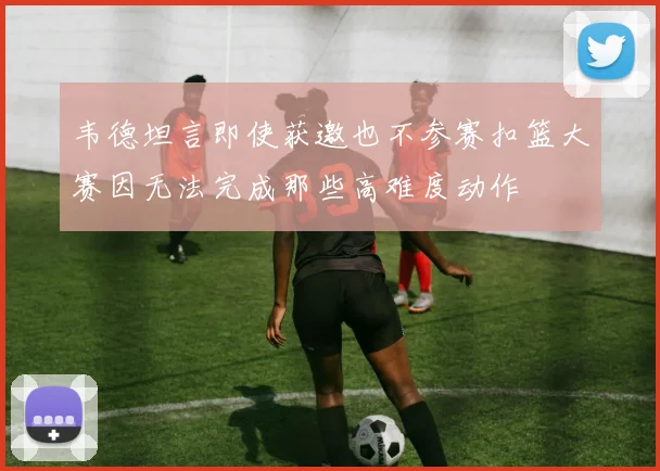 韦德坦言即使获邀也不参赛扣篮大赛因无法完成那些高难度动作