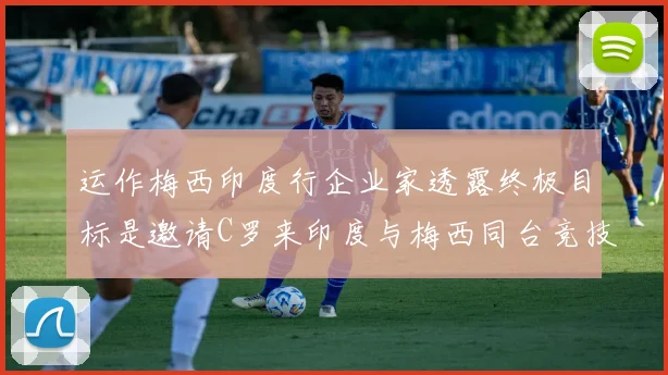 运作梅西印度行企业家透露终极目标是邀请C罗来印度与梅西同台竞技