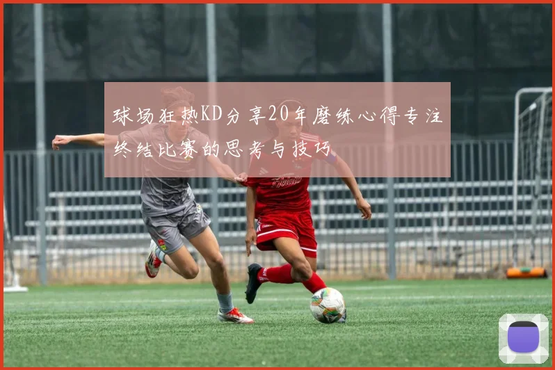 球场狂热KD分享20年磨练心得专注终结比赛的思考与技巧