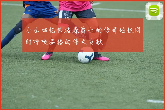 小法回忆弗格森爵士的传奇地位同时呼唤温格的伟大贡献