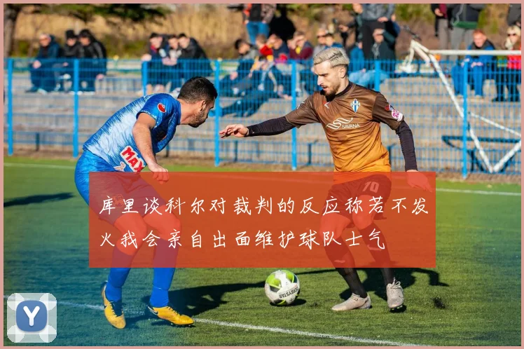 库里谈科尔对裁判的反应称若不发火我会亲自出面维护球队士气