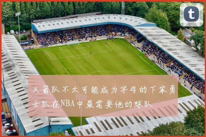 火箭队不太可能成为字母的下家勇士队在NBA中最需要他的球队