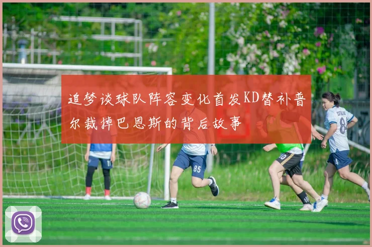 追梦谈球队阵容变化首发KD替补普尔裁掉巴恩斯的背后故事