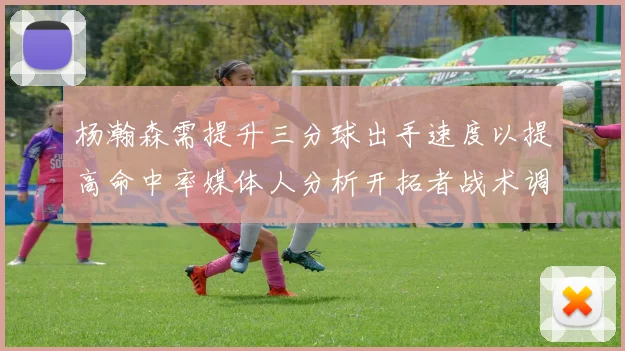 杨瀚森需提升三分球出手速度以提高命中率媒体人分析开拓者战术调整
