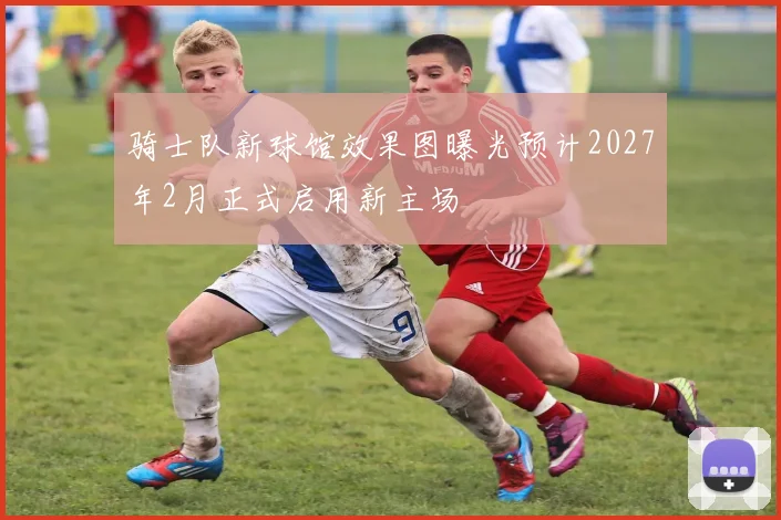 骑士队新球馆效果图曝光预计2027年2月正式启用新主场