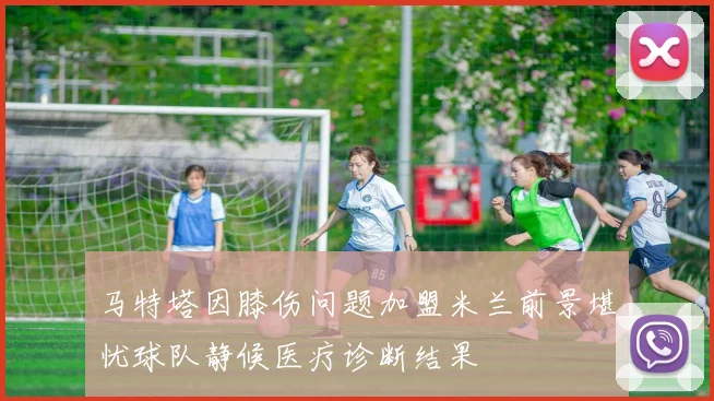 马特塔因膝伤问题加盟米兰前景堪忧球队静候医疗诊断结果