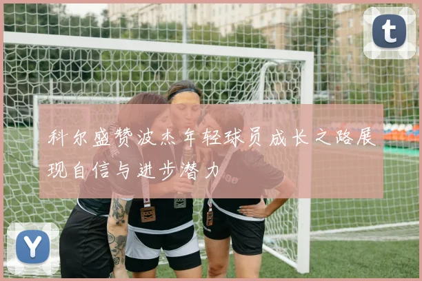 科尔盛赞波杰年轻球员成长之路展现自信与进步潜力