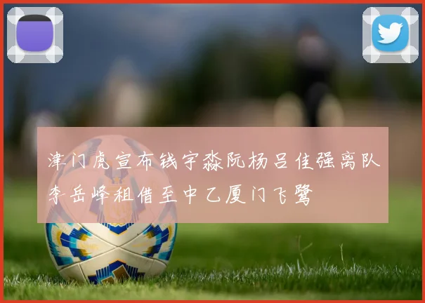 津门虎宣布钱宇淼阮杨吕佳强离队李岳峰租借至中乙厦门飞鹭