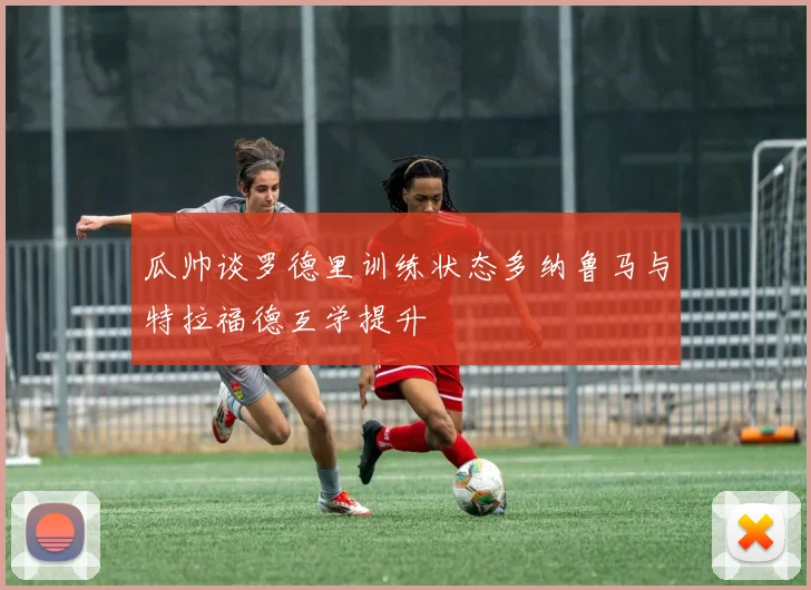 瓜帅谈罗德里训练状态多纳鲁马与特拉福德互学提升