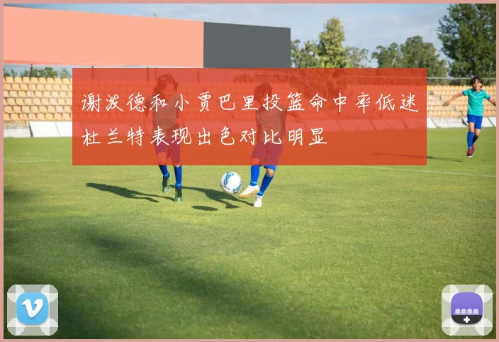 谢泼德和小贾巴里投篮命中率低迷杜兰特表现出色对比明显