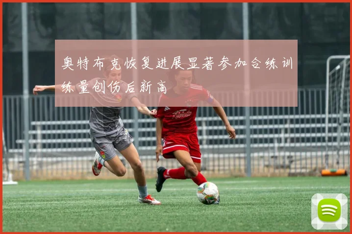 奥特布克恢复进展显著参加合练训练量创伤后新高