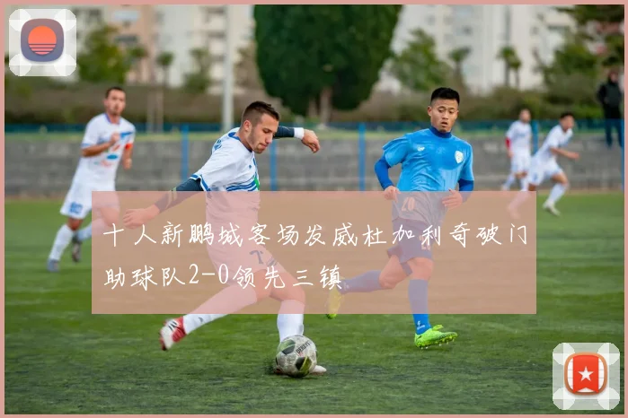 十人新鹏城客场发威杜加利奇破门助球队2-0领先三镇