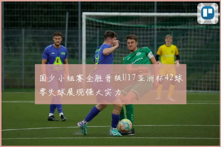 国少小组赛全胜晋级U17亚洲杯42球零失球展现强大实力