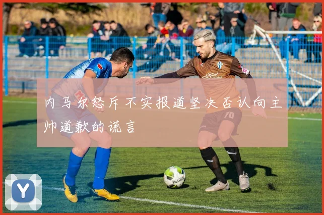 内马尔怒斥不实报道坚决否认向主帅道歉的谎言