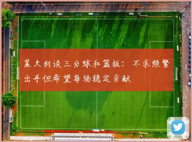 莱夫利谈三分球和篮板：不求频繁出手但希望每场稳定贡献
