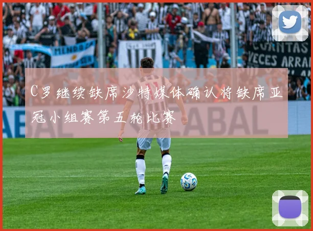 C罗继续缺席沙特媒体确认将缺席亚冠小组赛第五轮比赛