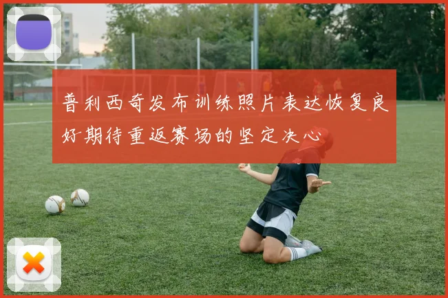 普利西奇发布训练照片表达恢复良好期待重返赛场的坚定决心
