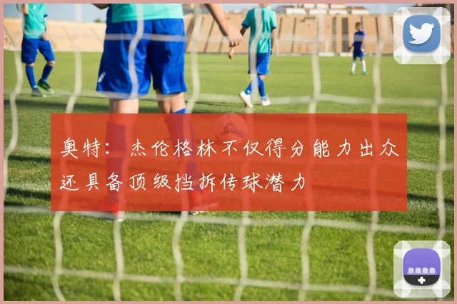 奥特：杰伦格林不仅得分能力出众还具备顶级挡拆传球潜力
