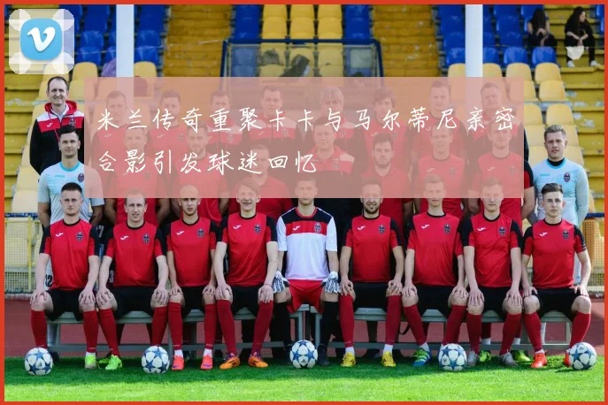 米兰传奇重聚卡卡与马尔蒂尼亲密合影引发球迷回忆