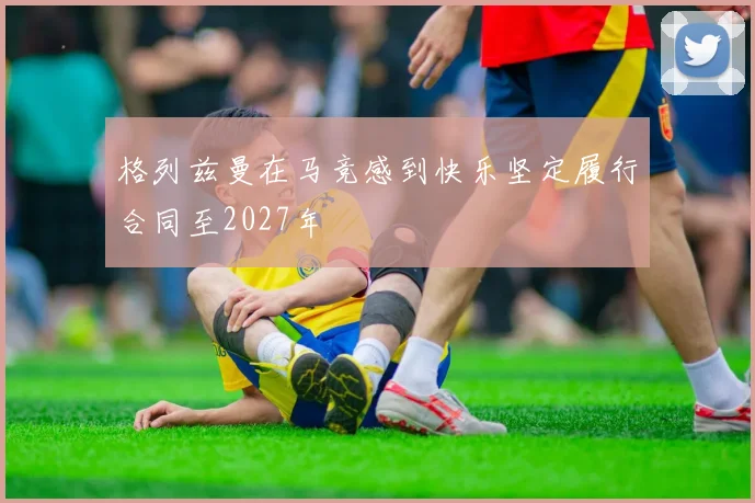 格列兹曼在马竞感到快乐坚定履行合同至2027年