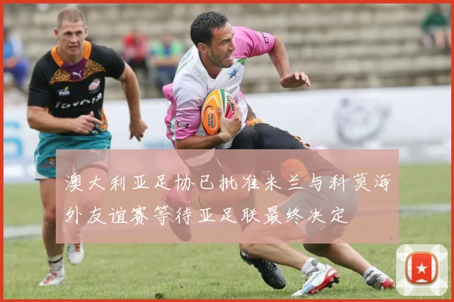 澳大利亚足协已批准米兰与科莫海外友谊赛等待亚足联最终决定