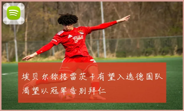 埃贝尔称格雷茨卡有望入选德国队渴望以冠军告别拜仁
