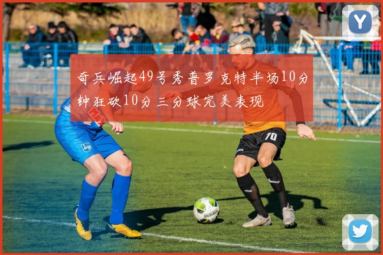 奇兵崛起49号秀普罗克特半场10分钟狂砍10分三分球完美表现