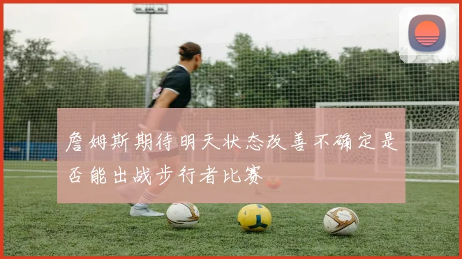 詹姆斯期待明天状态改善不确定是否能出战步行者比赛