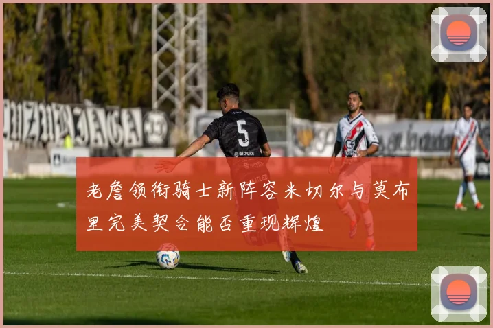 老詹领衔骑士新阵容米切尔与莫布里完美契合能否重现辉煌