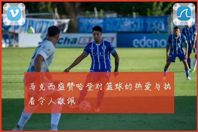 马克西盛赞哈登对篮球的热爱与执着令人敬佩