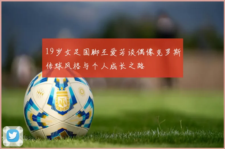 19岁女足国脚王爱芳谈偶像克罗斯传球风格与个人成长之路