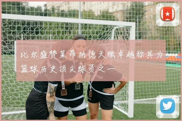 比尔盛赞莱昂纳德天赋卓越称其为篮球历史顶尖球员之一
